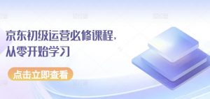 京东初级运营必修课程,从零开始学习-葛仙仙资源库