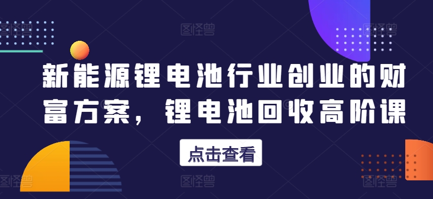 新能源锂电池行业创业的财富方案，锂电池回收高阶课-葛仙仙资源库