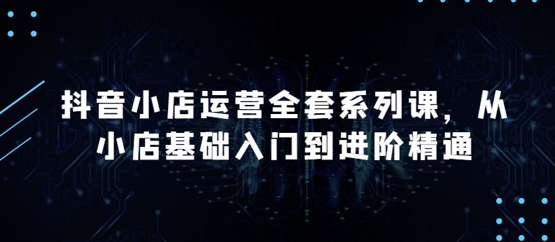 抖音小店运营全套系列课，全新升级，从小店基础入门到进阶精通，系统掌握月销百万小店的核心秘密-葛仙仙资源库