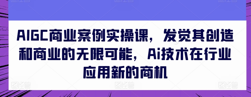 AIGC商业案例实操课，发觉其创造和商业的无限可能，Ai技术在行业应用新的商机-葛仙仙资源库