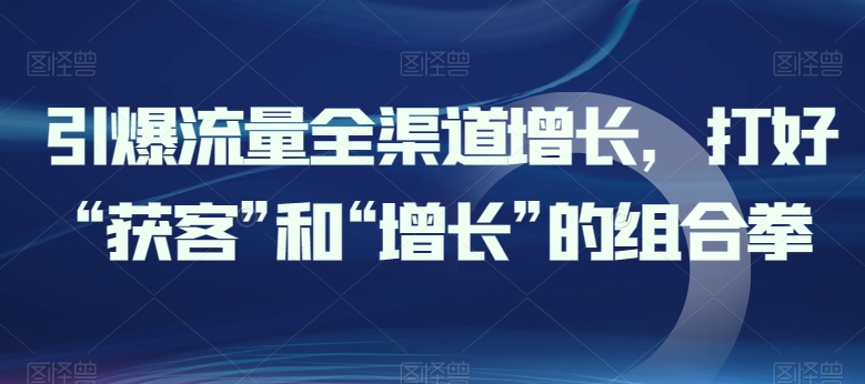 引爆流量全渠道增长，打好“获客”和“增长”的组合拳-葛仙仙资源库