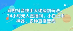 解密抖音快手大佬级别玩法,24小时无人直播间,小白上手神器,多种直播变现【揭秘】-葛仙仙资源库