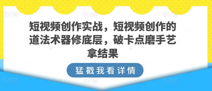短视频创作实战，短视频创作的道法术器修底层，破卡点磨手艺拿结果-葛仙仙资源库