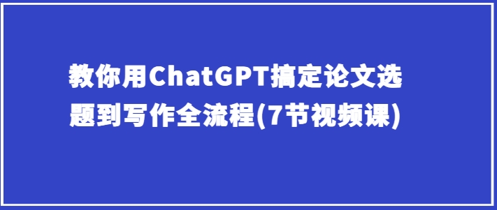 教你用ChatGPT搞定论文选题到写作全流程(7节视频课)-葛仙仙资源库
