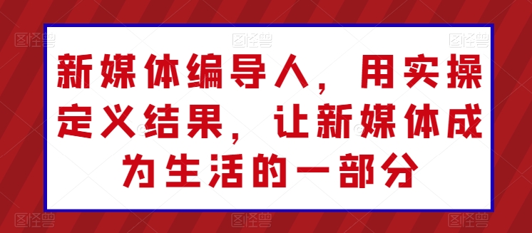 新媒体编导人，用实操定义结果，让新媒体成为生活的一部分-葛仙仙资源库