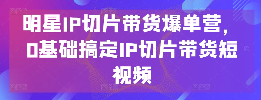 明星IP切片带货爆单营，0基础搞定IP切片带货短视频-葛仙仙资源库