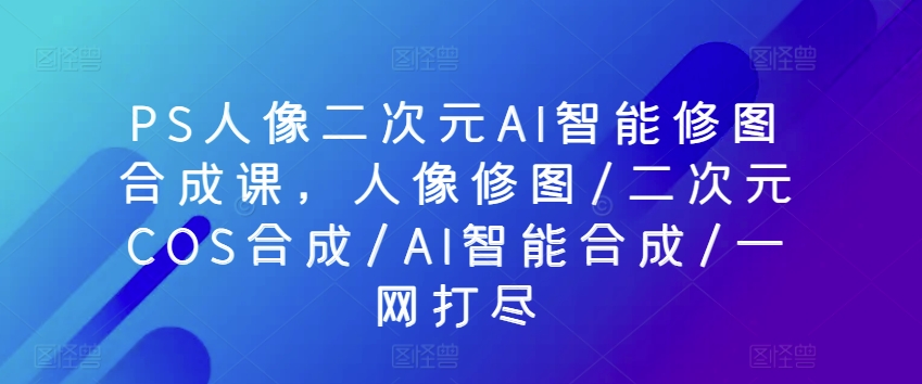 PS人像二次元AI智能修图合成课，人像修图/二次元COS合成/AI智能合成/一网打尽-葛仙仙资源库