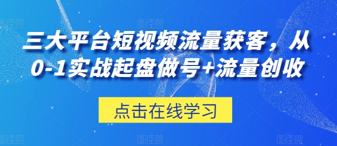 三大平台短视频流量获客，从0-1实战起盘做号+流量创收-葛仙仙资源库