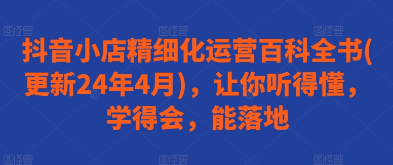 抖音小店精细化运营百科全书(更新24年4月)，让你听得懂，学得会，能落地-葛仙仙资源库