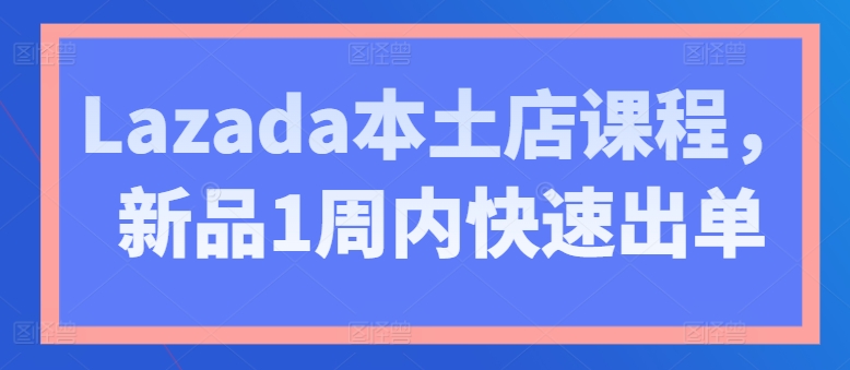 Lazada本土店课程，新品1周内快速出单-葛仙仙资源库