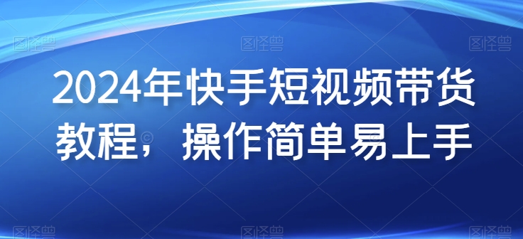 2024年快手短视频带货教程，操作简单易上手-葛仙仙资源库
