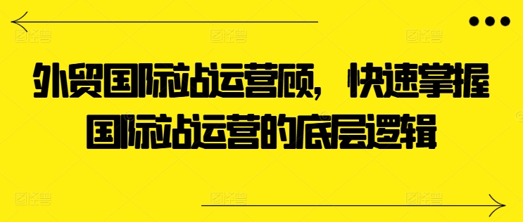 外贸国际站运营顾问，快速掌握国际站运营的底层逻辑-葛仙仙资源库