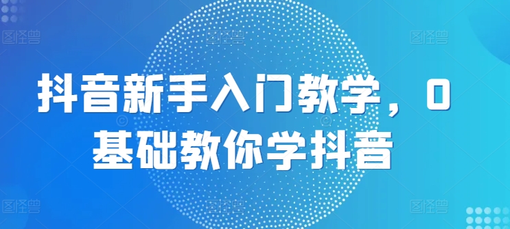 抖音新手入门教学，0基础教你学抖音-葛仙仙资源库