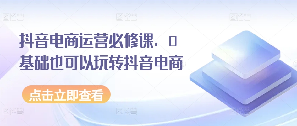 抖音电商运营必修课，0基础也可以玩转抖音电商-葛仙仙资源库