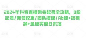 2024年抖音直播带货起号全攻略,0粉起号/账号权重/团队搭建/Ab链+短视频+鱼塘实操日不落-葛仙仙资源库