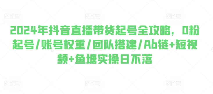 2024年抖音直播带货起号全攻略，0粉起号/账号权重/团队搭建/Ab链+短视频+鱼塘实操日不落-葛仙仙资源库