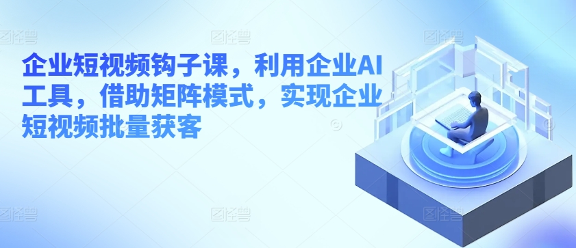 企业短视频钩子课，利用企业AI工具，借助矩阵模式，实现企业短视频批量获客-葛仙仙资源库