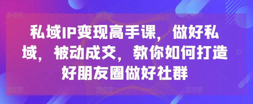 私域IP变现高手课，做好私域，被动成交，教你如何打造好朋友圈做好社群-葛仙仙资源库