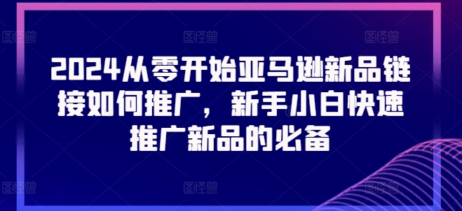 2024从零开始亚马逊新品链接如何推广，新手小白快速推广新品的必备-葛仙仙资源库