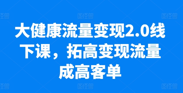 大健康流量变现2.0线下课，​拓高变现流量成高客单，业绩10倍增长，低粉高变现，只讲落地实操-葛仙仙资源库