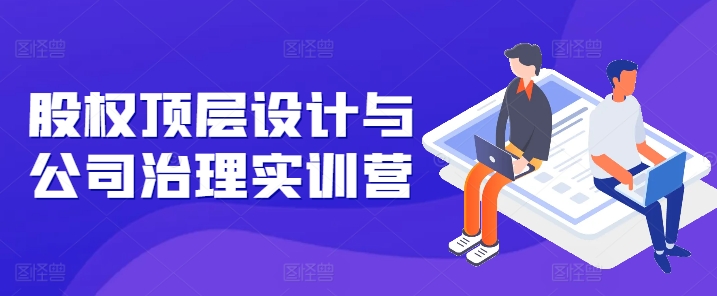 股权顶层设计与公司治理实训营，补全股权短板/守住控制权底线/熟悉4大注册信息/规避3大法律风险-葛仙仙资源库