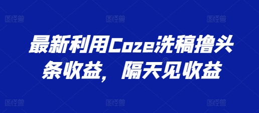 最新利用Coze洗稿撸头条收益，隔天见收益【揭秘】-葛仙仙资源库