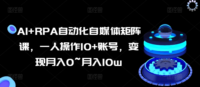 AI+RPA自动化自媒体矩阵课，一人操作10+账号，变现月入0~月入10w-葛仙仙资源库