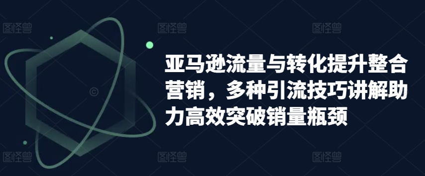 亚马逊流量与转化提升整合营销，多种引流技巧讲解助力高效突破销量瓶颈-葛仙仙资源库