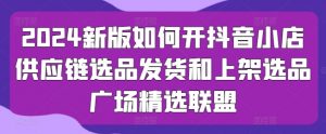2024新版如何开抖音小店供应链选品发货和上架选品广场精选联盟-葛仙仙资源库