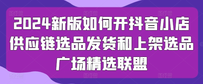 2024新版如何开抖音小店供应链选品发货和上架选品广场精选联盟-葛仙仙资源库