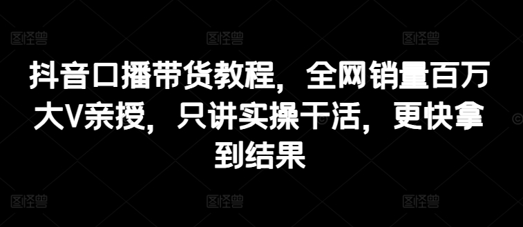 抖音口播带货教程，全网销量百万大V亲授，只讲实操干活，更快拿到结果-葛仙仙资源库