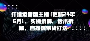 打造运营型主播(更新24年7月),实操录屏,话术拆解,自然流带货打法-葛仙仙资源库
