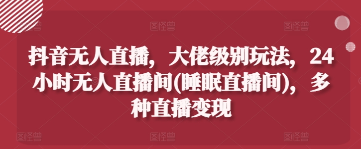 抖音无人直播，大佬级别玩法，24小时无人直播间(睡眠直播间)，多种直播变现【揭秘】-葛仙仙资源库