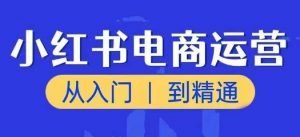小红书电商运营课,从入门到精通,带你抓住又一个赚钱风口-葛仙仙资源库