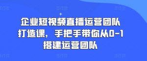 企业短视频直播运营团队打造课,手把手带你从0-1搭建运营团队-葛仙仙资源库