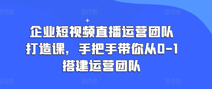企业短视频直播运营团队打造课，手把手带你从0-1搭建运营团队-葛仙仙资源库