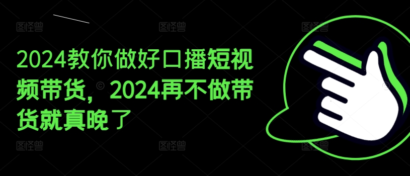 2024教你做好口播短视频带货，2024再不做带货就真晚了-葛仙仙资源库