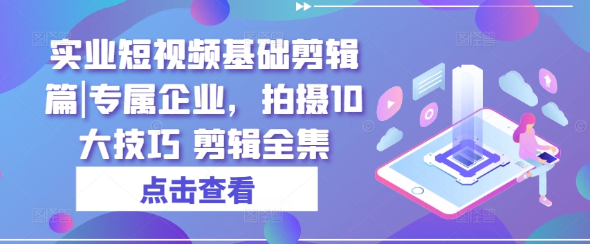 实业短视频基础剪辑篇|专属企业，拍摄10大技巧 剪辑全集-葛仙仙资源库