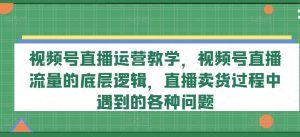 视频号直播运营教学,视频号直播流量的底层逻辑,直播卖货过程中遇到的各种问题-葛仙仙资源库