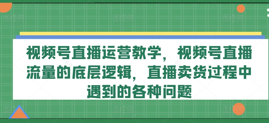 视频号直播运营教学，视频号直播流量的底层逻辑，直播卖货过程中遇到的各种问题-葛仙仙资源库