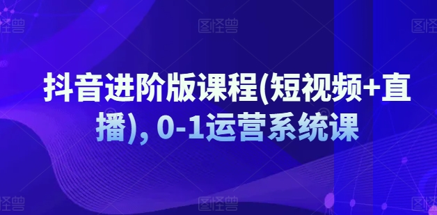 抖音进阶版课程(短视频+直播), 0-1运营系统课-葛仙仙资源库