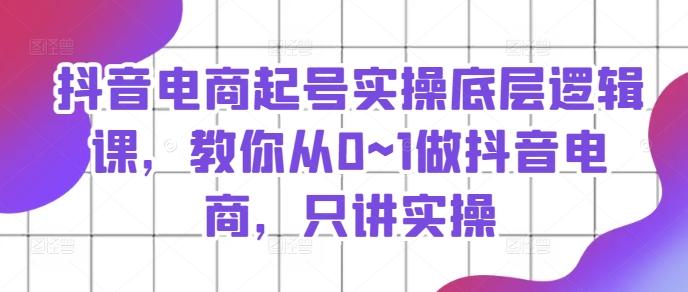 抖音电商起号实操底层逻辑课，教你从0~1做抖音电商，只讲实操-葛仙仙资源库