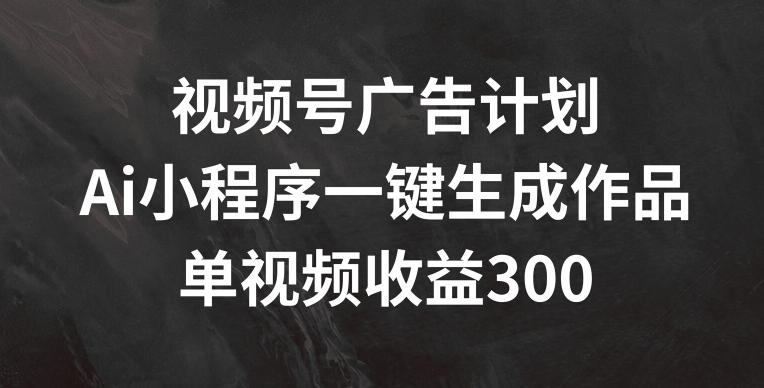 视频号广告计划，AI小程序一键生成作品， 单视频收益300+【揭秘】-葛仙仙资源库
