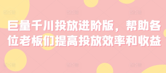 巨量千川投放进阶版，帮助各位老板们提高投放效率和收益-葛仙仙资源库