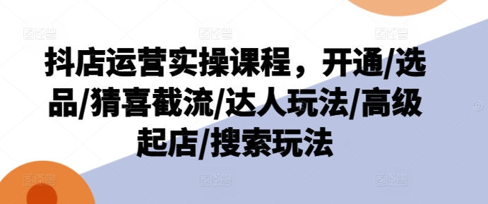 抖店运营实操课程，开通/选品/猜喜截流/达人玩法/高级起店/搜索玩法-葛仙仙资源库