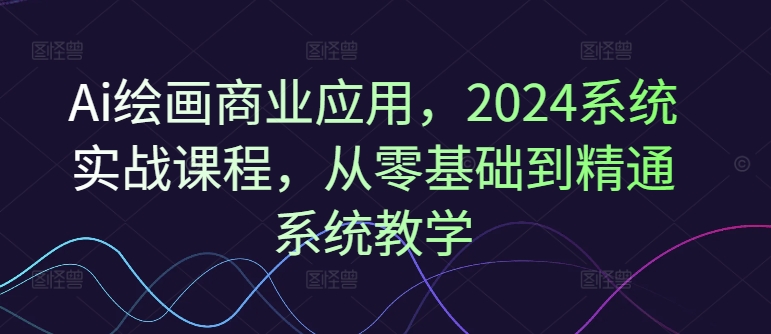 Ai绘画商业应用，2024系统实战课程，从零基础到精通系统教学-葛仙仙资源库
