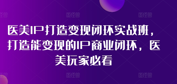 医美IP打造变现闭环实战班，打造能变现的IP商业闭环，医美玩家必看!-葛仙仙资源库
