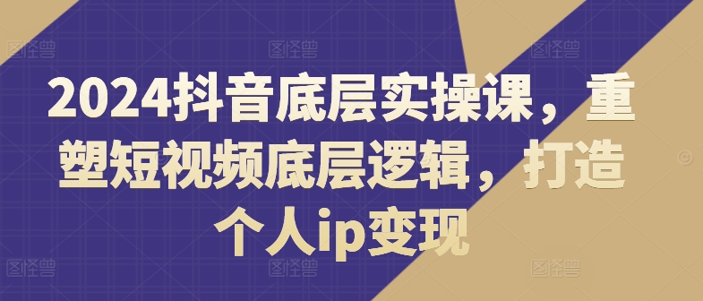 2024抖音底层实操课，​重塑短视频底层逻辑，打造个人ip变现-葛仙仙资源库