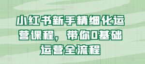 小红书新手精细化运营课程,带你0基础运营全流程-葛仙仙资源库
