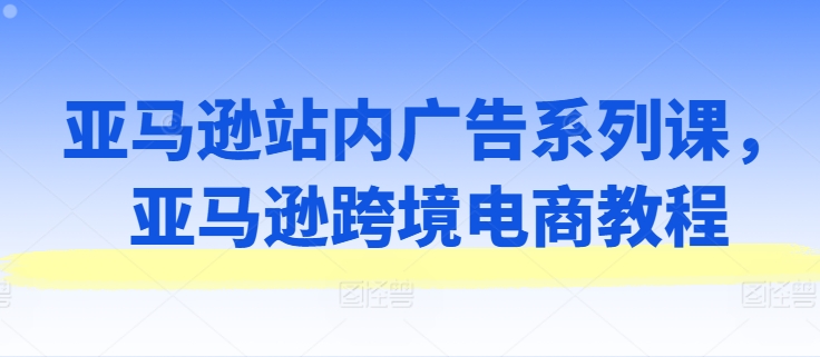 亚马逊站内广告系列课，亚马逊跨境电商教程-葛仙仙资源库